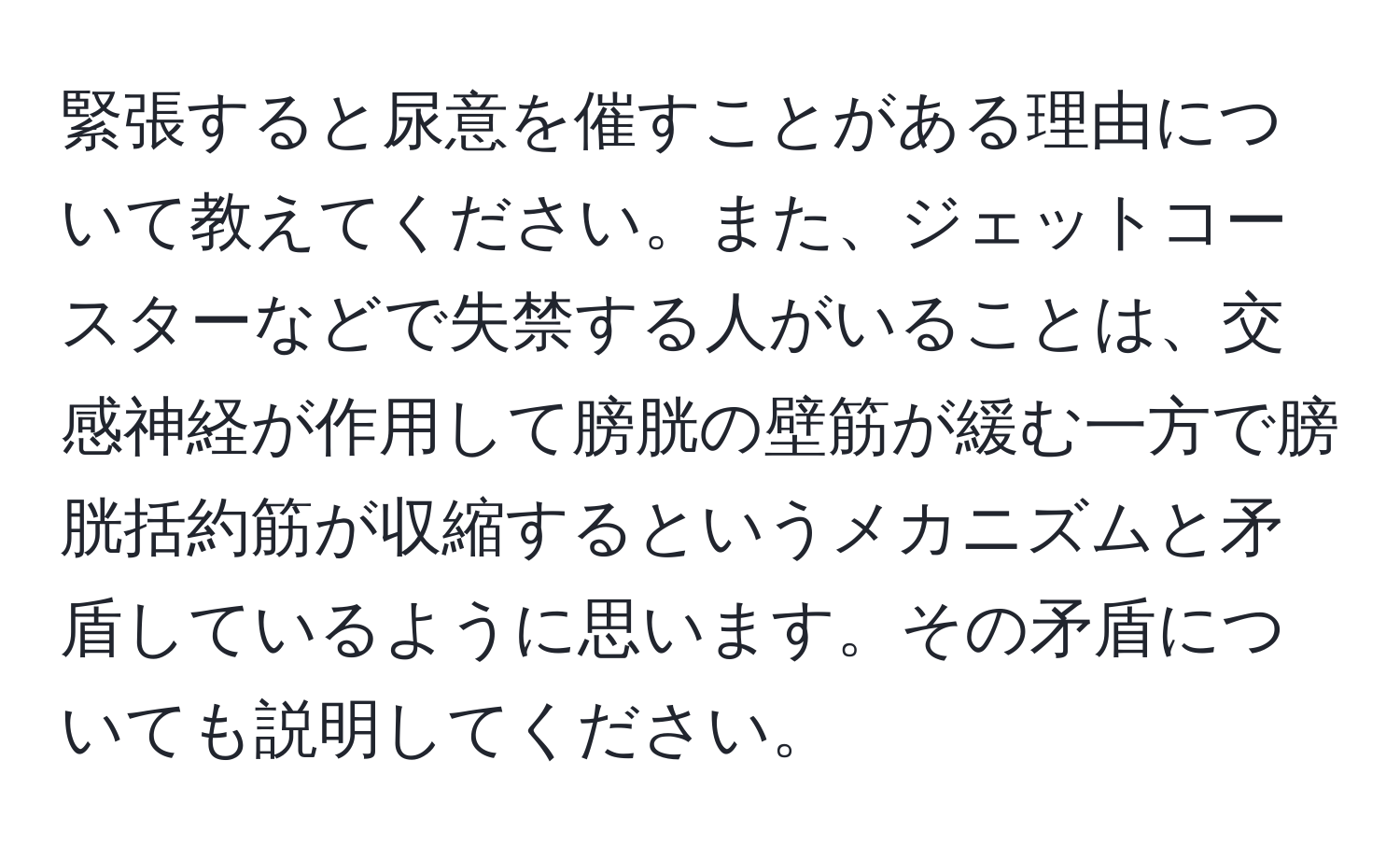 緊張すると尿意を催すことがある理由について教えてください。また、ジェットコースターなどで失禁する人がいることは、交感神経が作用して膀胱の壁筋が緩む一方で膀胱括約筋が収縮するというメカニズムと矛盾しているように思います。その矛盾についても説明してください。