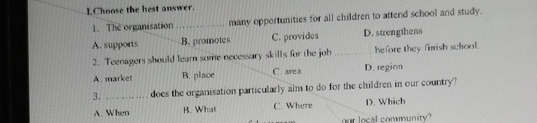 Choose the best answer.
1. The organisation _many opportunities for all children to attend school and study.
A. supports B. promotes C. provides D. strengthens
2. Teenagers should learn some necessary skills for the job hefore they finish school.
A. market B. place C. area
D. region
3._
does the organisation particularly aim to do for the children in our country?
C. Where
A. When B. What D. Which
our local community?