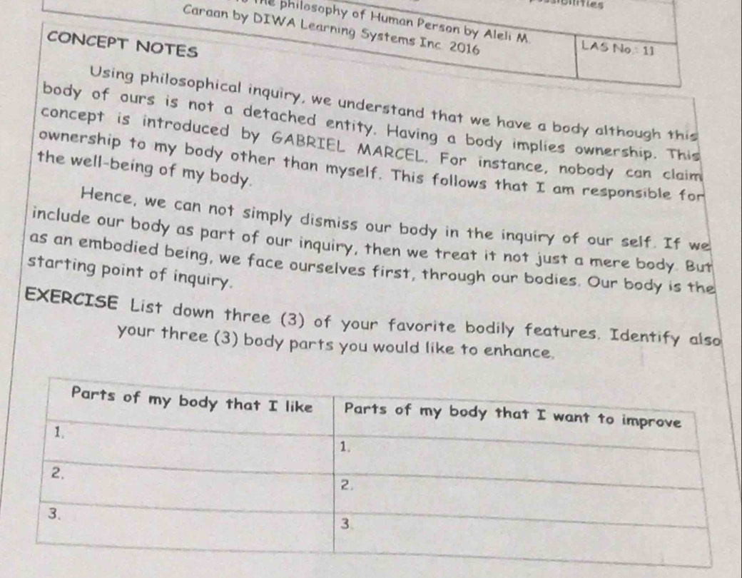 The philosophy of Human Person by Aleli M 
Caraan by DIWA Learning Systems Inc 2016 
CONCEPT NOTES 
LAS No 11 
Using philosophical inquiry, we understand that we have a body although this 
body of ours is not a detached entity. Having a body implies ownership. This 
concept is introduced by GABRIEL MARCEL. For instance, nobody can claim 
the well-being of my body. 
ownership to my body other than myself. This follows that I am responsible for 
Hence, we can not simply dismiss our body in the inquiry of our self. If we 
include our body as part of our inquiry, then we treat it not just a mere body. But 
as an embodied being, we face ourselves first, through our bodies. Our body is the 
starting point of inquiry. 
EXERCISE List down three (3) of your favorite bodily features. Identify also 
your three (3) body parts you would like to enhance.