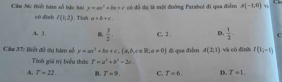 Câ
Câu 36: Biết hàm số bậc hai y=ax^2+bx+c có đồ thị là một đường Parabol đi qua điểm A(-1;0) và
có đình I(1;2). Tính a+b+c.
D.  1/2 .
A. 3. B.  3/2 . C. 2 . C
Câu 37: Biết đồ thị hàm số y=ax^2+bx+c, (a,b,c∈ R; a!= 0) đi qua điểm A(2;1) và có đỉnh I(1;-1). Tính giá trị biểu thức T=a^3+b^2-2c.
A. T=22. B. T=9. C. T=6. D. T=1.