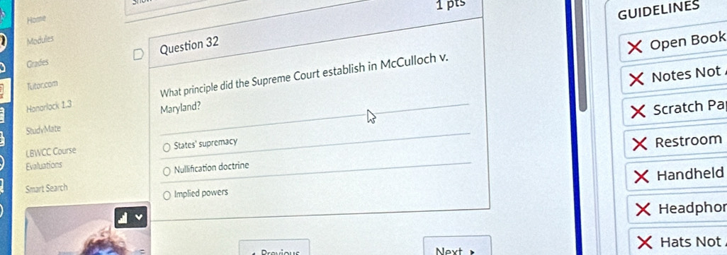 Home 
GUIDELINES 
Modules 
Question 32 
Open Book 
Grades 
Notes Not 
Honorlock 1.3 What principle did the Supreme Court establish in McCulloch v. 
Tutor.com 
Maryland? 
Scratch Pa 
StudyMate 
LBWCC Course States' supremacy 
Restroom 
Evaluations 
Nullification doctrine 
Handheld 
Smart Search 
Implied powers 
Headphor 
Provious Next Hats Not