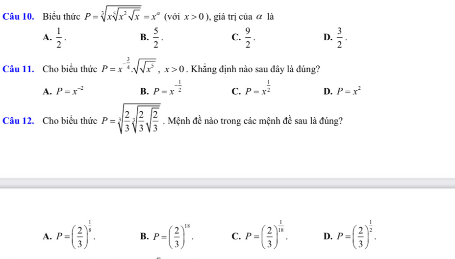 Biểu thức P=sqrt[3](xsqrt [5]x^2sqrt x)=x^(alpha) (với x>0) , giá trị của α là
A.  1/2 .  5/2 .  9/2 . D.  3/2 . 
B.
C.
Câu 11. Cho biểu thức P=x^(-frac 3)4.sqrt(sqrt x^5), x>0. Khẳng định nào sau đây là đúng?
A. P=x^(-2) B. P=x^(-frac 1)2 C. P=x^(frac 1)2 D. P=x^2
Câu 12. Cho biểu thức P=sqrt[3](frac 2)3sqrt[3](frac 2)3sqrt(frac 2)3. Mệnh đề nào trong các mệnh đề sau là đúng?
A. P=( 2/3 )^ 1/8 . B. P=( 2/3 )^18. C. P=( 2/3 )^ 1/18 . D. P=( 2/3 )^ 1/2 .