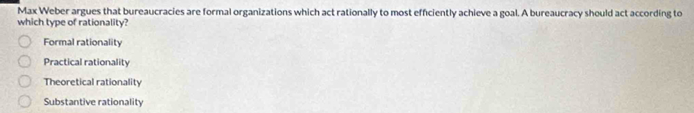 Max Weber argues that bureaucracies are formal organizations which act rationally to most efficiently achieve a goal. A bureaucracy should act according to
which type of rationality?
Formal rationality
Practical rationality
Theoretical rationality
Substantive rationality