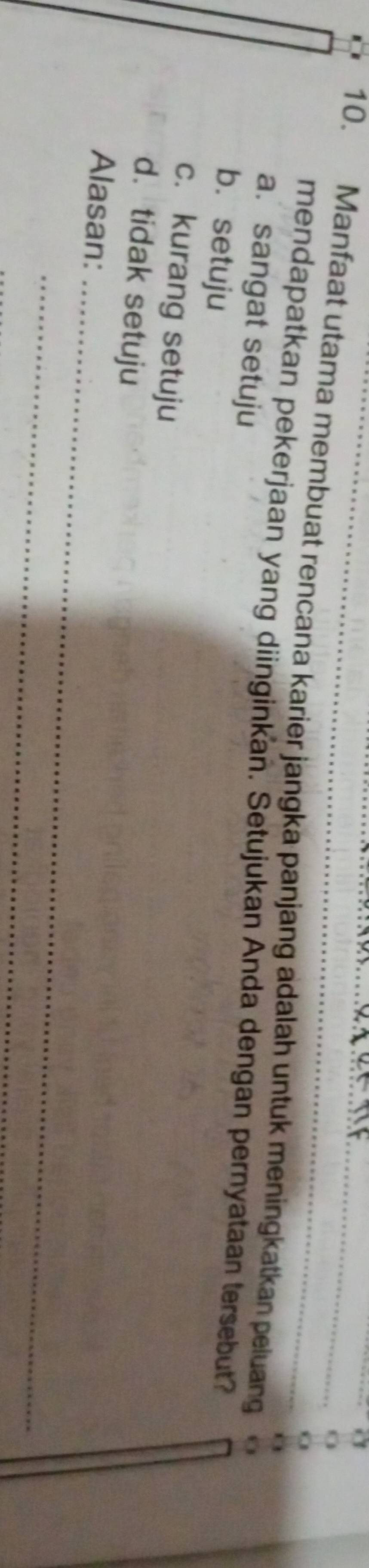 a
O
a 
10. Manfaat utama membuat rencana karier jangka panjang adalah untuk meningkatkan peluang o
mendapatkan pekerjaan yang diinginkan. Setujukan Anda dengan pernyataan tersebut?
a. sangat setuju
b. setuju
c. kurang setuju
d. tidak setuju
_
Alasan:
_