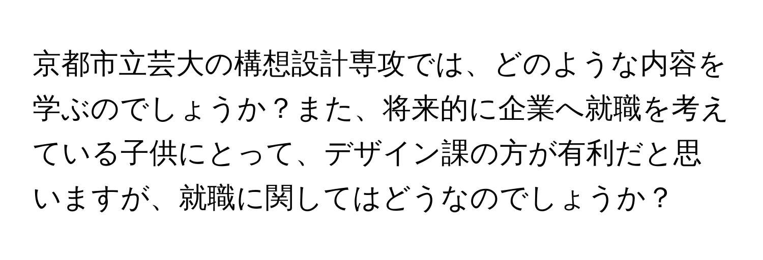 京都市立芸大の構想設計専攻では、どのような内容を学ぶのでしょうか？また、将来的に企業へ就職を考えている子供にとって、デザイン課の方が有利だと思いますが、就職に関してはどうなのでしょうか？