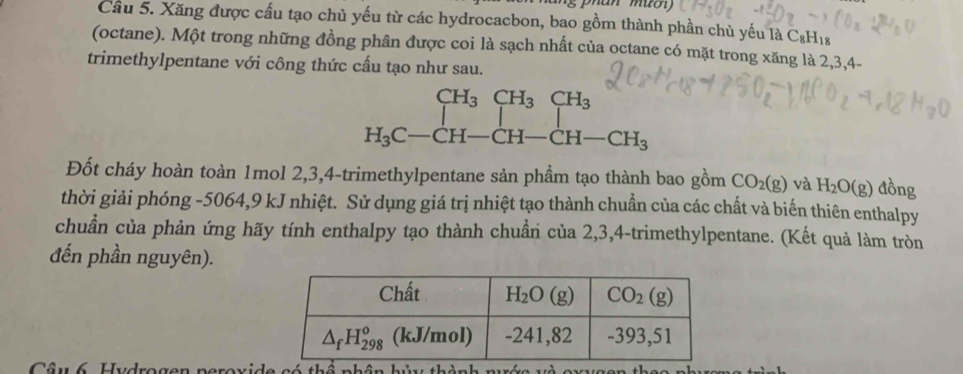 Cầu 5. Xăng được cấu tạo chủ yếu từ các hydrocacbon, bao gồm thành phần chủ yếu là C_8H_18
(octane). Một trong những đồng phân được coi là sạch nhất của octane có mặt trong xăng là 2,3,4-
trimethylpentane với công thức cấu tạo như sau.
CH_3CH_3CH_3
H_3C-CH-CH-CH-CH_3
Đốt cháy hoàn toàn 1mol 2,3,4-trimethylpentane sản phẩm tạo thành bao gồm CO_2(g) và H_2O(g) đồng
thời giải phóng -5064,9 kJ nhiệt. Sử dụng giá trị nhiệt tạo thành chuẩn của các chất và biến thiên enthalpy
chuẩn của phản ứng hãy tính enthalpy tạo thành chuẩn của 2,3,4-trimethylpentane. (Kết quả làm tròn
đến phần nguyên).
Câu6 Hydrogen nerovide có thể nhên hữu thình mư