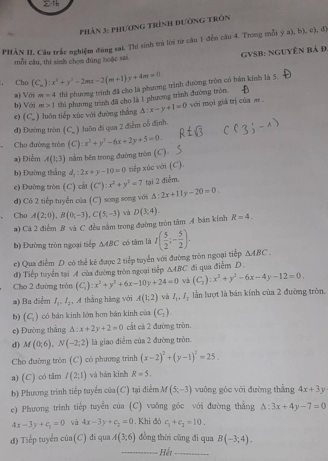 PHÀN 3: PHƯơNG TRÌNH đườNG TRòN
PHẢN II. Câu trắc nghiệm đúng sai. Thí sinh trả lời từ câu 1 đến câu 4. Trong mỗi ý a), b), c), d)
GVSB: NGUYÊN Bá Đ.
mỗi câu, thí sinh chọn đúng hoặc sai.
Cho (C_m):x^2+y^2-2mx-2(m+1)y+4m=0.
a) Với m=4 thì phương trình đã cho là phương trình đường tròn có bán kính là 5.
b) Với m>1 thì phương trình đã cho là 1 phương trình đường tròn.
c) (C_m) luôn tiếp xúc với đường thẳng . △ :x-y+1=0 với mọi giá trị của m .
d) Đường tròn (C_m) luôn đi qua 2 điểm cố định.
Cho đường tròn (C):x^2+y^2-6x+2y+5=0.
a) Điểm A(1;3) nằm bên trong đường tròn (C).
b) Đường thẳng d_1:2x+y-10=0 tiếp xúc với (C).
c) Đường tròn (C) cắt (C'):x^2+y^2=7 tại 2 điểm.
d) Có 2 tiếp tuyến của (C) song song với △ :2x+11y-20=0.
Cho A(2;0),B(0;-3),C(5;-3) và D(3;4).
a) Cả 2 điểm B và C đều nằm trong đường tròn tâm A bán kính R=4.
b) Đường tròn ngoại tiếp △ ABC có tâm là I( 5/2 ;- 5/2 ).
c) Qua điểm D có thể kẻ được 2 tiếp tuyến với đường tròn ngoại tiếp △ ABC.
d) Tiếp tuyến tại A của đường tròn ngoại tiếp △ ABC đi qua điểm D.
Cho 2 đường tròn (C_1):x^2+y^2+6x-10y+24=0 và (C_2):x^2+y^2-6x-4y-12=0.
a) Ba điểm I_1,I_2 , A thẳng hàng với A(1;2) và I_1,I_2 lần lượt là bán kính của 2 đường tròn.
b) (C_1) có bán kính lớn hơn bán kính của (C_2).
c) Đường thắng △ :x+2y+2=0 cắt cả 2 đường tròn.
d) M(0;6),N(-2;2) là giao điểm của 2 đường tròn.
Cho đường tròn (C) có phương trình (x-2)^2+(y-1)^2=25.
a) (C) có tâm I(2;1) và bán kính R=5.
b) Phương trình tiếp tuyến c1 1ª (C) tại điểm M(5;-3) vuông góc với đường thắng 4x+3y
c) Phương trình tiếp tuyến của (C) vuông góc với đường thằng △ :3x+4y-7=0
4x-3y+c_1=0 và 4x-3y+c_2=0. Khi đó c_1+c_2=10.
d) Tiếp tuyến của(C) đi qua A(3;6) ồng thời cũng đi qua B(-3;4).
_Hết_