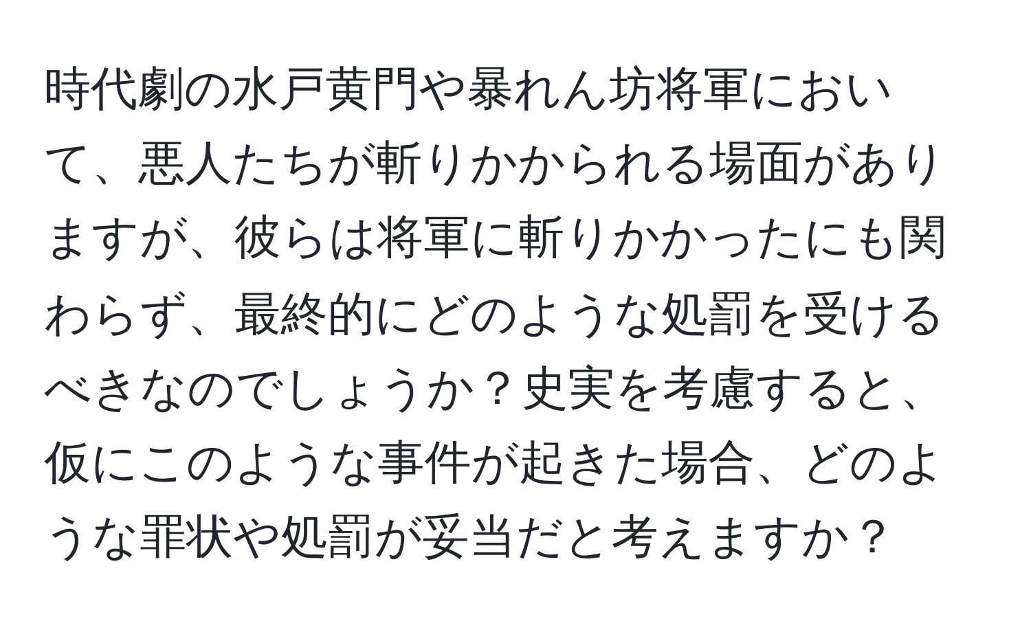 時代劇の水戸黄門や暴れん坊将軍において、悪人たちが斬りかかられる場面がありますが、彼らは将軍に斬りかかったにも関わらず、最終的にどのような処罰を受けるべきなのでしょうか？史実を考慮すると、仮にこのような事件が起きた場合、どのような罪状や処罰が妥当だと考えますか？