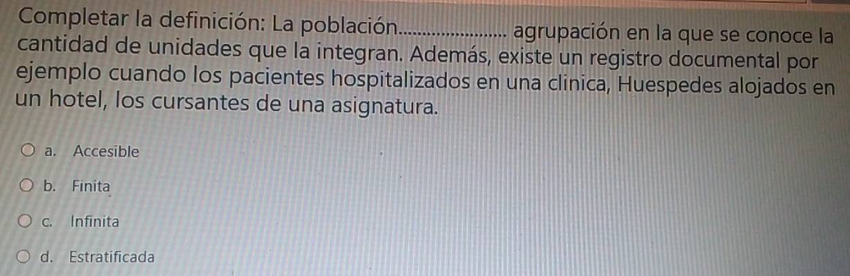 Completar la definición: La población _agrupación en la que se conoce la
cantidad de unidades que la integran. Además, existe un registro documental por
ejemplo cuando los pacientes hospitalizados en una clinica, Huespedes alojados en
un hotel, los cursantes de una asignatura.
a. Accesible
b. Finita
c. Infinita
d. Estratificada