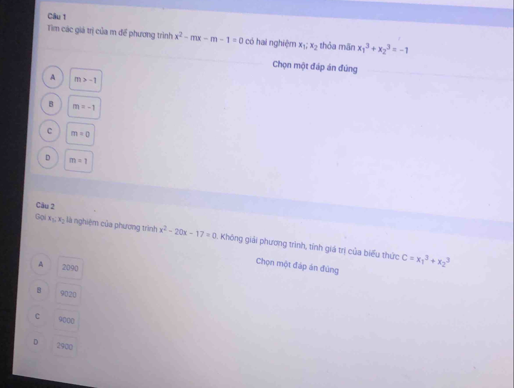 Tìm các giá trị của m để phương trình x^2-mx-m-1=0 có hai nghiệm x_1;x_2 thỏa mãn x_1^(3+x_2^3=-1
Chọn một đáp án đúng
A m>-1
B m=-1
C m=0
D m=1
Câu 2
Gọi x_1), x_2 là nghiệm của phương trình x^2-20x-17=0 1 Không giải phương trình, tính giá trị của biểu thức
A 2090
Chọn một đáp án đủng
C=x_1^3+x_2^3
B 9020
C 9000
D 2900