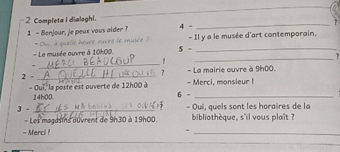 Completa i dialoghi. 
1 - Bonjour, je peux vous aider ? 4 -_ 
? 
- a à quelle heure ouvre le musée - Il y a le musée d'art contemporain. 
_ 
- Le musée ouvre à 10h00. 5 -_ 
! 
- 
_ 
2 - _- La mairie ouvre à 9h00. 
? 
- Oui, la poste est ouverte de 12h00 à - Merci, monsieur !
14h00. 6 -_ 
3 - _- Oui, quels sont les horaires de la 
- Les magasins ouvrent de 9h30 à 19h00. bibliothèque, s'il vous plaît ? 
- Merci ! 
- 
_