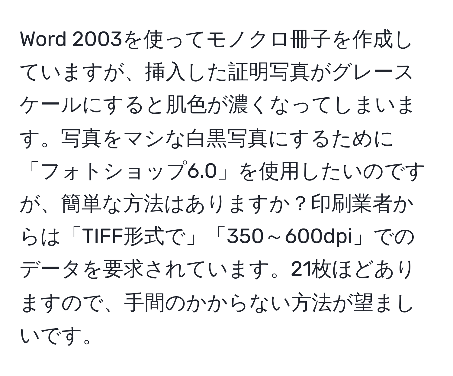 Word 2003を使ってモノクロ冊子を作成していますが、挿入した証明写真がグレースケールにすると肌色が濃くなってしまいます。写真をマシな白黒写真にするために「フォトショップ6.0」を使用したいのですが、簡単な方法はありますか？印刷業者からは「TIFF形式で」「350～600dpi」でのデータを要求されています。21枚ほどありますので、手間のかからない方法が望ましいです。