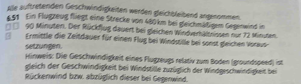 Alle auftretenden Geschwindigkeiten werden gleichbleibend angenommen.
6.51 Ein Flugzeug fliegt eine Strecke von 480 km bei gleichmäßigem Gegenwind im 
* e 90 Minuten. Der Rückflug dauert bei gleichen Windverhältnissen nur 72 Minuten. 
Ermittle die Zeitdauer für einen Flug bei Windstille bei sonst gleichen Voraus- 
setzungen. 
Hinweis: Die Geschwindigkeit eines Flugzeugs relativ zum Boden (groundspeed) ist 
gleich der Geschwindigkeit bei Windstille zuzüglich der Windgeschwindigkeit bei 
Rückenwind bzw. abzüglich dieser bei Gegenwind.