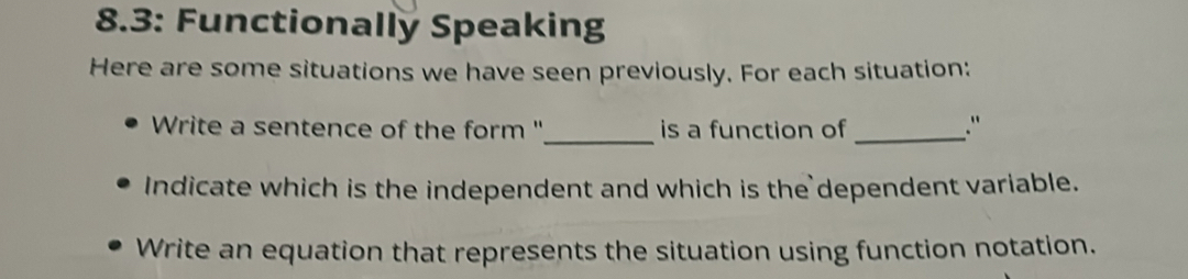 8.3: Functionally Speaking 
Here are some situations we have seen previously. For each situation: 
Write a sentence of the form ''_ is a function of _." 
Indicate which is the independent and which is the dependent variable. 
Write an equation that represents the situation using function notation.