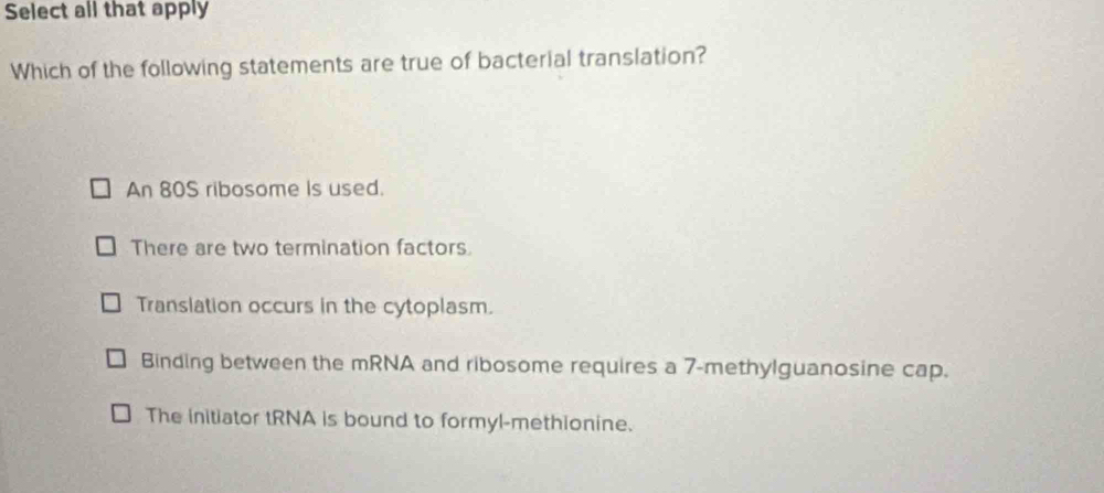 Select all that apply
Which of the following statements are true of bacterial translation?
An 80S ribosome is used.
There are two termination factors.
Translation occurs in the cytoplasm.
Binding between the mRNA and ribosome requires a 7 -methylguanosine cap.
The initiator tRNA is bound to formyl-methionine.