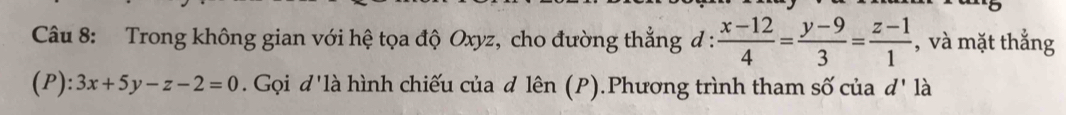 Trong không gian với hệ tọa độ Oxyz, cho đường thẳng đ :  (x-12)/4 = (y-9)/3 = (z-1)/1  , và mặt thắng
(P) ):3x+5y-z-2=0. Gọi đ'là hình chiếu của đ lên (P).Phương trình tham số của d' là