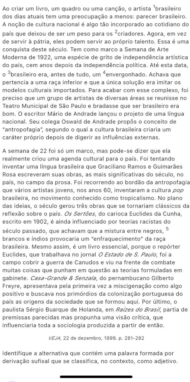 Ao criar um livro, um quadro ou uma canção, o artista ¹brasileiro
dos dias atuais tem uma preocupação a menos: parecer brasileiro.
A noção de cultura nacional é algo tão incorporado ao cotidiano do
país que deixou de ser um peso para os^2 criadores. Agora, em vez
de servir à pátria, eles podem servir ao próprio talento. Essa é uma
conquista deste século. Tem como marco a Semana de Arte
Moderna de 1922, uma espécie de grito de independência artística
do país, cem anos depois da independência política. Até esta data,
o ³brasileiro era, antes de tudo, um ⁴envergonhado. Achava que
pertencia a uma raça inferior e que a única solução era imitar os
modelos culturais importados. Para acabar com esse complexo, foi
preciso que um grupo de artistas de diversas áreas se reunisse no
Teatro Municipal de São Paulo e bradasse que ser brasileiro era
bom. O escritor Mário de Andrade lançou o projeto de uma língua
nacional. Seu colega Oswald de Andrade propôs o conceito de
“antropofagia”, segundo o qual a cultura brasileira criaria um
caráter próprio depois de digerir as influências externas.
A semana de 22 foi só um marco, mas pode-se dizer que ela
realmente criou uma agenda cultural para o país. Foi tentando
inventar uma língua brasileira que Graciliano Ramos e Guimarães
Rosa escreveram suas obras, as mais significativas do século, no
país, no campo da prosa. Foi recorrendo ao bordão da antropofagia
que vários artistas jovens, nos anos 60, inventaram a cultura pop
brasileira, no movimento conhecido como tropicalismo. No plano
das ideias, o século gerou três obras que se tornariam clássicos da
reflexão sobre o país. Os Sertões, do carioca Euclides da Cunha,
escrito em 1902, é ainda influenciado por teorias racistas do
século passado, que achavam que a mistura entre negros,
brancos e índios provocaria um “enfraquecimento” da raça
brasileira. Mesmo assim, é um livro essencial, porque o repórter
Euclides, que trabalhava no jornal O Estado de S. Paulo, foi a
campo cobrir a guerra de Canudos e viu na frente de combate
muitas coisas que punham em questão as teorias formuladas em
gabinete. Casa-Grande & Senzala, do pernambucano Gilberto
Freyre, apresentava pela primeira vez a miscigenação como algo
positivo e buscava nos primórdios da colonização portuguesa do
país as origens da sociedade que se formou aqui. Por último, o
paulista Sérgio Buarque de Holanda, em Raízes do Brasil, partia de
premissas parecidas mas propunha uma visão crítica, que
influenciaria toda a sociologia produzida a partir de então.
VEJA, 22 de dezembro, 1999. p. 281-282
Identifique a alternativa que contém uma palavra formada por
derivação sufixal que se classifica, no contexto, como adjetivo.