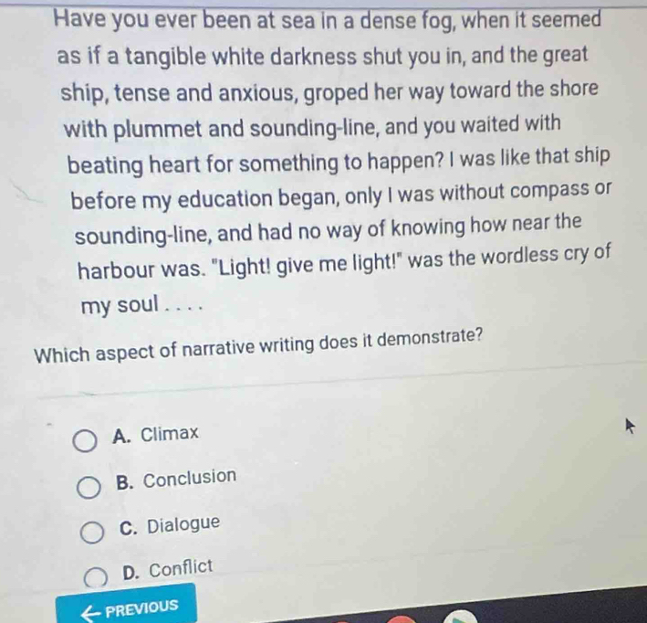 Have you ever been at sea in a dense fog, when it seemed
as if a tangible white darkness shut you in, and the great
ship, tense and anxious, groped her way toward the shore
with plummet and sounding-line, and you waited with
beating heart for something to happen? I was like that ship
before my education began, only I was without compass or
sounding-line, and had no way of knowing how near the
harbour was. "Light! give me light!" was the wordless cry of
my soul . . . .
Which aspect of narrative writing does it demonstrate?
A. Climax
B. Conclusion
C. Dialogue
D. Conflict
PREVIOUS