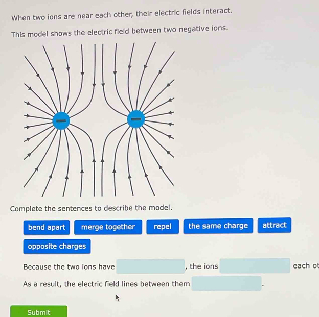 When two ions are near each other, their electric fields interact.
This model shows the electric field between two negative ions.
Complete the sentences to describe the model.
bend apart merge together repel the same charge attract
opposite charges
Because the two ions have , the ions each ot
As a result, the electric field lines between them
Submit