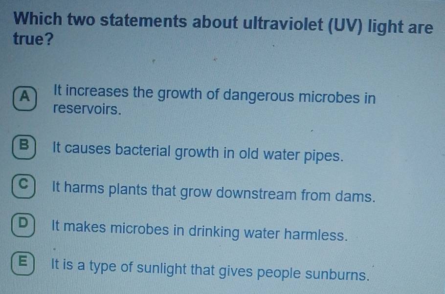 Which two statements about ultraviolet (UV) light are
true?
A It increases the growth of dangerous microbes in
reservoirs.
B) It causes bacterial growth in old water pipes.
C) It harms plants that grow downstream from dams.
D] It makes microbes in drinking water harmless.
E 1 It is a type of sunlight that gives people sunburns.