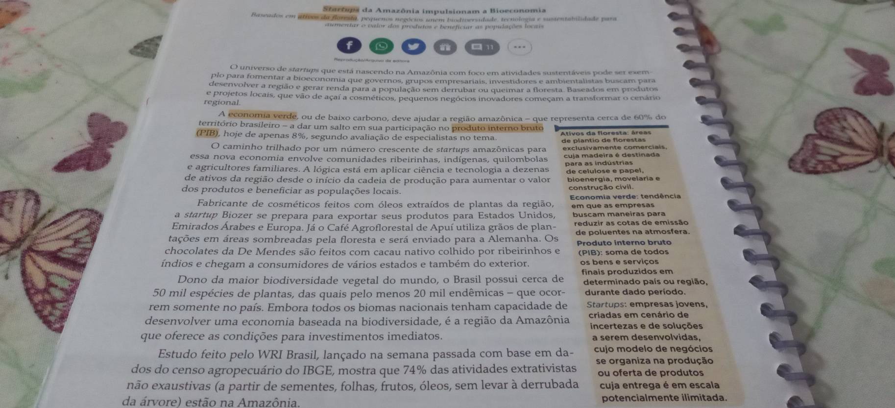 Starôupa da Amazônia impulsionam a Bioeconomia
Baseados em ativos da floresta, pequenos negócios unem biodiversidade, tecnologia e susientabilidade para
aumentar o valor dos produtos e beneficiar as populações locais
C □ 11
O universo de startups que está nascendo na Amazônia com foco em atividades sustentáveis pode ser exem-
plo para fomentar a bioeconomia que governos, grupos empresariais, investidores e ambientalistas buscam para
desenvolver a região e gerar renda para a população sem derrubar ou queimar a floresta. Baseados em produtos
e projetos locais, que vão de açaí a cosméticos, pequenos negócios inovadores começam a transformar o cenário
regional.
A economia verde, ou de baixo carbono, deve ajudar a região amazônica - que representa cerca de 60% do
território brasileiro - a dar um salto em sua participação no produto interno bruto
(PIB), hoje de apenas 8%, segundo avaliação de especialistas no tema.  Ativos da floresta: áreas
de plantio de florestas
O caminho trilhado por um número crescente de startups amazônicas para exclusivamente comerciais,
essa nova economia envolve comunidades ribeirinhas, indígenas, quilombolas cuja madeira é destinada
e agricultores familiares. A lógica está em aplicar ciência e tecnologia a dezenas para as indústrias
de celulose e papel,
de ativos da região desde o início da cadeia de produção para aumentar o valor bioenergia, movelaria e
dos produtos e beneficiar as populações locais. construção civil.
Fabricante de cosméticos feitos com óleos extraídos de plantas da região,  Economia verde: tendência
em que as empresas
a startup Biozer se prepara para exportar seus produtos para Estados Unidos, buscam maneiras para
Emirados Árabes e Europa. Já o Café Agroflorestal de Apuí utiliza grãos de plan- reduzir as cotas de emissão
tações em áreas sombreadas pela floresta e será enviado para a Alemanha. Os de poluentes na atmosfera.
Produto interno bruto
chocolates da De Mendes são feitos com cacau nativo colhido por ribeirinhos e (PIB): soma de todos
índios e chegam a consumidores de vários estados e também do exterior. os bens e serviços
Dono da maior biodiversidade vegetal do mundo, o Brasil possui cerca de finais produzidos em
determinado país ou região,
50 mil espécies de plantas, das quais pelo menos 20 mil endêmicas - que ocor- durante dado período.
rem somente no país. Embora todos os biomas nacionais tenham capacidade de Startups: empresas jovens,
desenvolver uma economia baseada na biodiversidade, é a região da Amazônia criadas em cenário de
incertezas e de soluções
que oferece as condições para investimentos imediatos. a serem desenvolvidas.
Estudo feito pelo WRI Brasil, lançado na semana passada com base em da- cujo modelo de negócios
dos do censo agropecuário do IBGE, mostra que 74% das atividades extrativistas se organiza na produção
ou oferta de produtos
não exaustivas (a partir de sementes, folhas, frutos, óleos, sem levar à derrubada cuja entrega é em escala
da árvore) estão na Amazônia. potencialmente ilimitada.