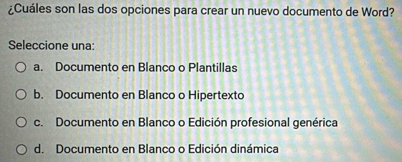 ¿Cuáles son las dos opciones para crear un nuevo documento de Word?
Seleccione una:
a. Documento en Blanco o Plantillas
b. Documento en Blanco o Hipertexto
c. Documento en Blanco o Edición profesional genérica
d. Documento en Blanco o Edición dinámica