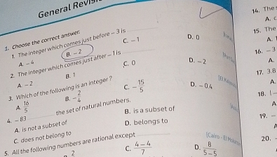 General Revis
A、C
15. The
1. Choose the correct answer 1. The integer which comes just before - 3 is_ C. - 1 D.[ t 14. The
A. 1
16. - 3
A. - 4
,C. 0 D. - 2 A.
2. The integer which comes just after - 1 is B. - 2
Parts
17. 3. 8
A. - 2
C. - 15/5  D. - 0.4 A.
3. Which of the following is an integer? B. 1
[El Kilmg
A.  16/5  the set of natural numbers. B. - 2/4 
18.!
B. is a subset of H A
4. - 83
_
19. -

C. does not belong to A. is not a subset of D. belongs to
5. All the following numbers are rational except _[Cairo - El Mou 20.
C.
-2  (4-4)/7  D.  8/5-5 