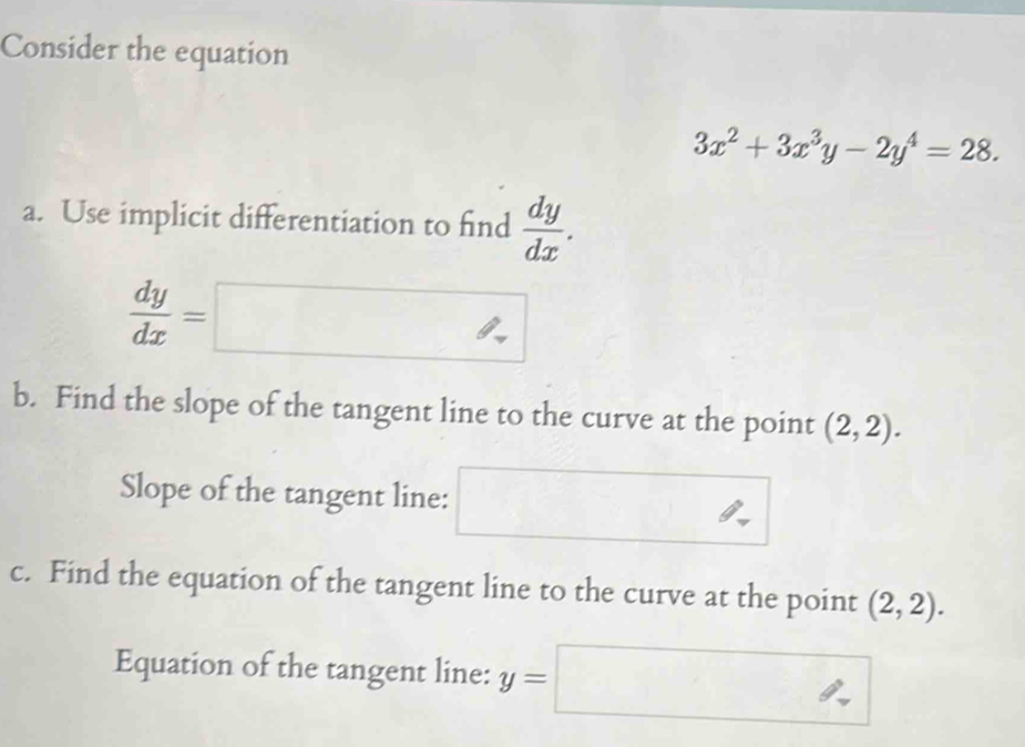 Consider the equation
3x^2+3x^3y-2y^4=28. 
a. Use implicit differentiation to find  dy/dx .
 dy/dx =□
b. Find the slope of the tangent line to the curve at the point (2,2). 
Slope of the tangent line: □ 
c. Find the equation of the tangent line to the curve at the point (2,2). 
Equation of the tangent line: y=□