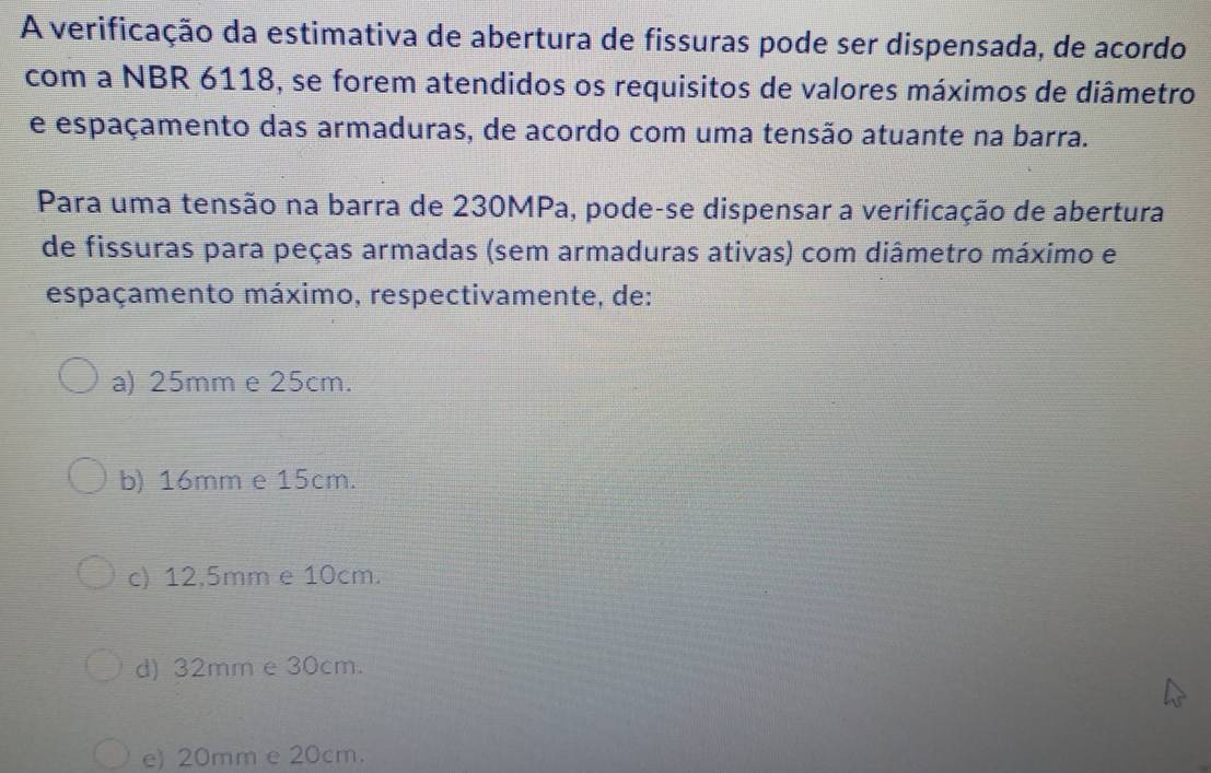 A verificação da estimativa de abertura de fissuras pode ser dispensada, de acordo
com a NBR 6118, se forem atendidos os requisitos de valores máximos de diâmetro
e espaçamento das armaduras, de acordo com uma tensão atuante na barra.
Para uma tensão na barra de 230MPa, pode-se dispensar a verificação de abertura
de fissuras para peças armadas (sem armaduras ativas) com diâmetro máximo e
espaçamento máximo, respectivamente, de:
a) 25mm e 25cm.
b) 16mm e 15cm.
c) 12.5mm e 10cm.
d) 32mm e 30cm.
e) 20mm e 20cm.