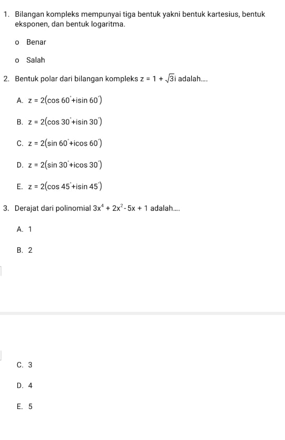 Bilangan kompleks mempunyai tiga bentuk yakni bentuk kartesius, bentuk
eksponen, dan bentuk logaritma.
o Benar
o Salah
2. Bentuk polar dari bilangan kompleks z=1+sqrt(3)i adalah....
A. z=2(cos 60°+isin 60°)
B. z=2(cos 30°+isin 30°)
C. z=2(sin 60°+icos 60°)
D. z=2(sin 30°+icos 30°)
E. z=2(cos 45°+isin 45°)
3. Derajat dari polinomial 3x^4+2x^2-5x+1 adalah....
A. 1
B. 2
C. 3
D. 4
E. 5