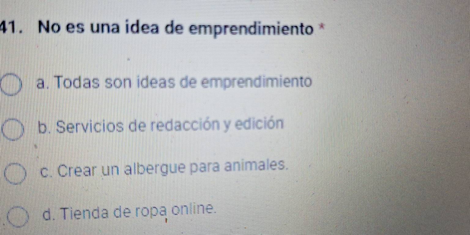 No es una idea de emprendimiento *
a. Todas son ideas de emprendimiento
b. Servicios de redacción y edición
c. Crear un albergue para animales.
d. Tienda de ropa online.