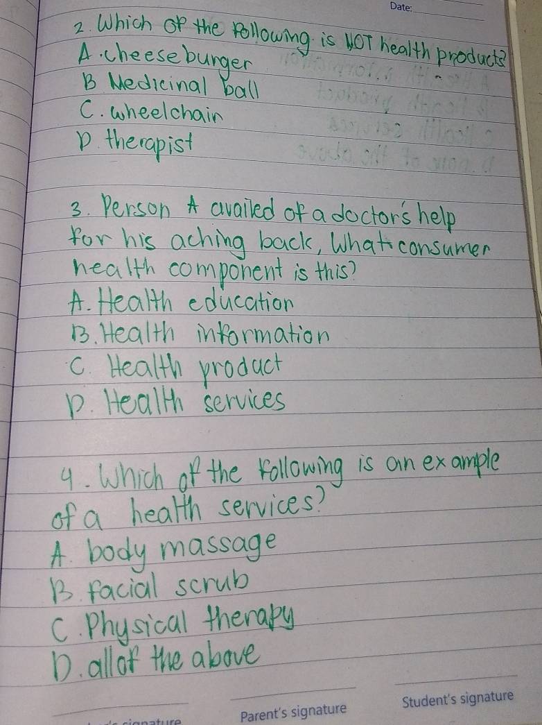 Which of the following is ot health producte
A. cheeseburger
B Medicinal ball
C. wheelchain
D. therapist
3. Person A availed of a doctors help
for his aching back, What consumer
health component is this?
A. Health education
B. Health information
c. Health product
p. Heallh services
9. Which of the vollowing is an example
of a health services?
A. body massage
B. facial scrub
C. Physical therary
_
_
D. all of the above
_