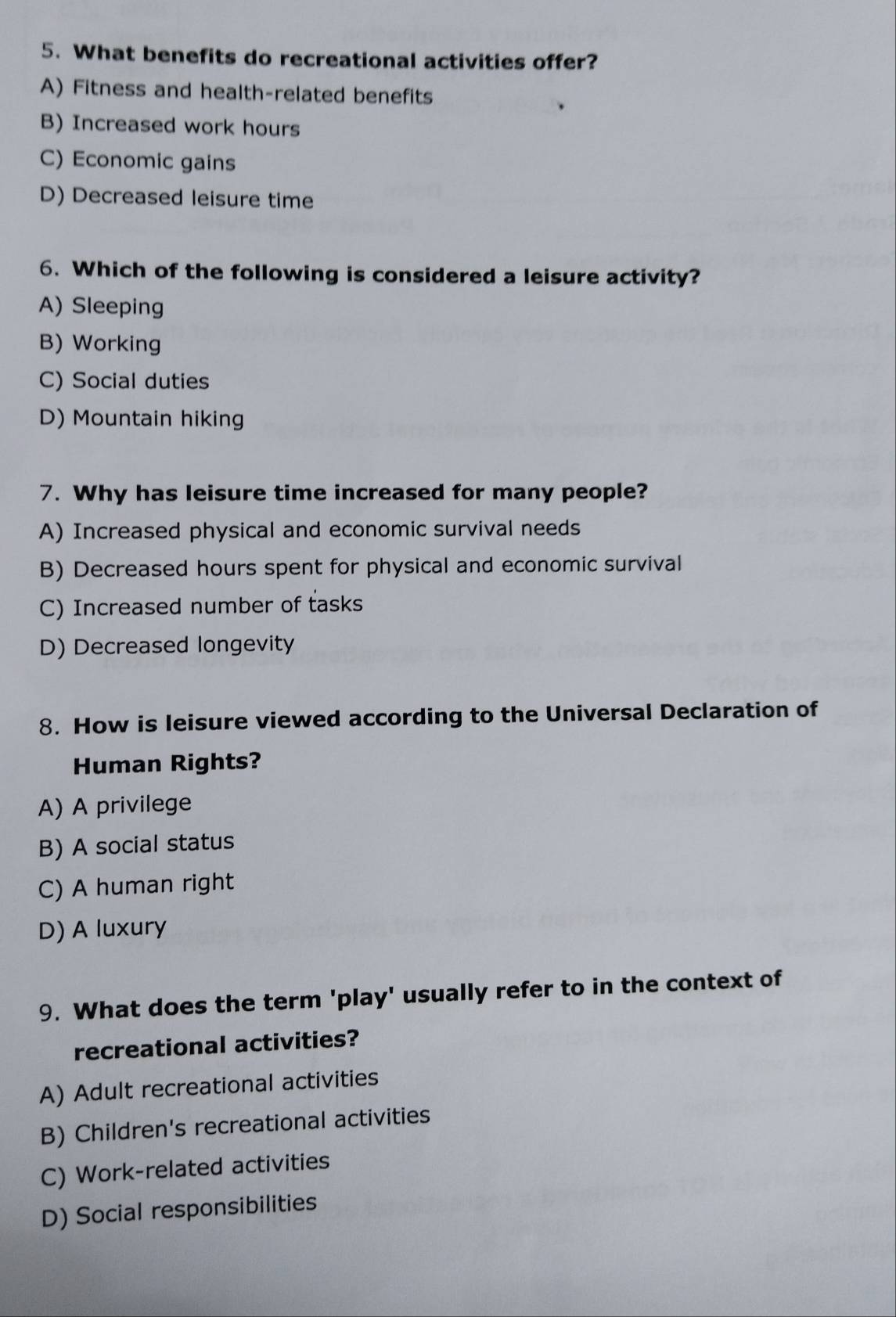 What benefits do recreational activities offer?
A) Fitness and health-related benefits
B) Increased work hours
C) Economic gains
D) Decreased leisure time
6. Which of the following is considered a leisure activity?
A) Sleeping
B) Working
C) Social duties
D) Mountain hiking
7. Why has leisure time increased for many people?
A) Increased physical and economic survival needs
B) Decreased hours spent for physical and economic survival
C) Increased number of tasks
D) Decreased longevity
8. How is leisure viewed according to the Universal Declaration of
Human Rights?
A) A privilege
B) A social status
C) A human right
D) A luxury
9. What does the term 'play' usually refer to in the context of
recreational activities?
A) Adult recreational activities
B) Children's recreational activities
C) Work-related activities
D) Social responsibilities