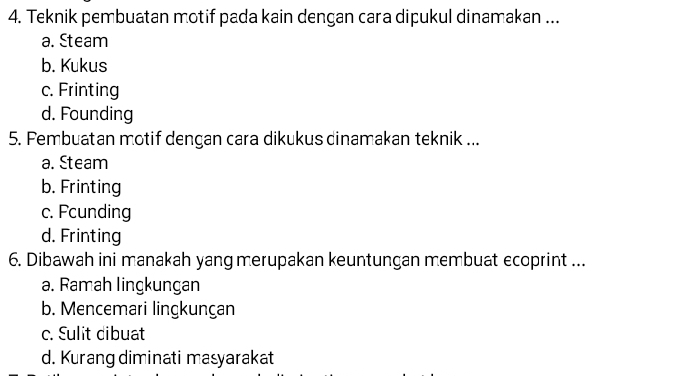 Teknik pembuatan motif pada kain dengan cara dipukul dinamakan ...
a. Steam
b. Kukus
c. Frinting
d. Founding
5. Fembuatan motif dengan cara dikukus dinamakan teknik ...
a. Steam
b. Frinting
c. Fcunding
d. Frinting
6. Dibawah ini manakah yang merupakan keuntungan membuat ecoprint ...
a. Ramah lingkungan
b. Mencemari lingkunçan
c. Sulit dibuat
d. Kurang diminati masyarakat