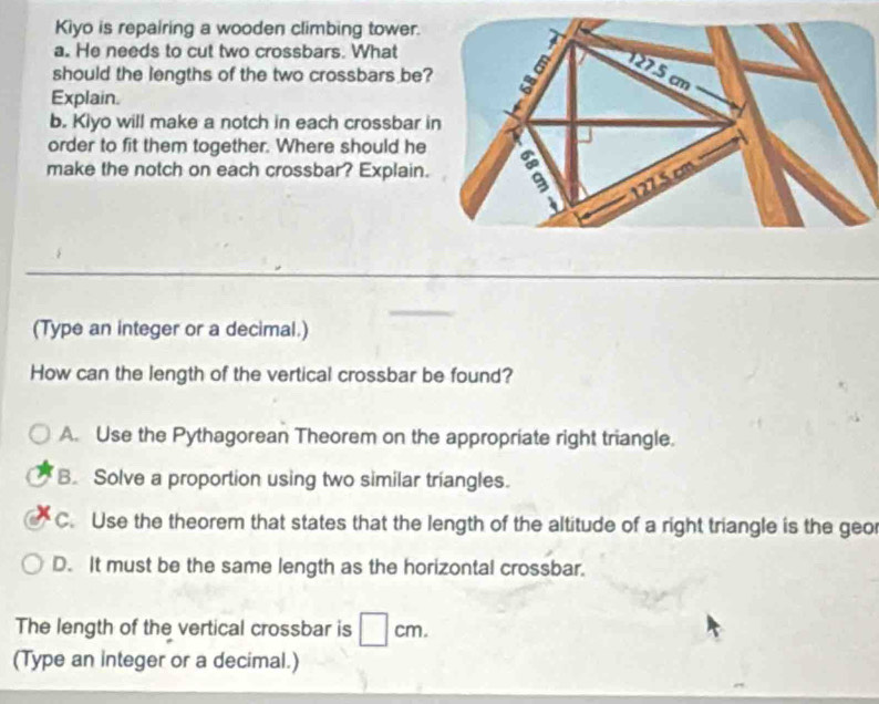 Kiyo is repairing a wooden climbing tower.
a. He needs to cut two crossbars. What
should the lengths of the two crossbars be
Explain.
b. Kiyo will make a notch in each crossbar 
order to fit them together. Where should he
make the notch on each crossbar? Explain.
(Type an integer or a decimal.)
How can the length of the vertical crossbar be found?
A. Use the Pythagorean Theorem on the appropriate right triangle.
B. Solve a proportion using two similar triangles.
C. Use the theorem that states that the length of the altitude of a right triangle is the geo
D. It must be the same length as the horizontal crossbar.
The length of the vertical crossbar is cm.
(Type an integer or a decimal.)