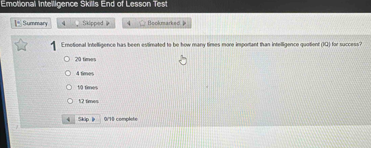 Emotional Intelligence Skills End of Lesson Test
Summary 4 Skipped 4 Bookmarked
Emotional Intelligence has been estimated to be how many times more important than intelligence quotient (IQ) for success?
20 times
4 times
10 times
12 times
Skip 0/10 complete