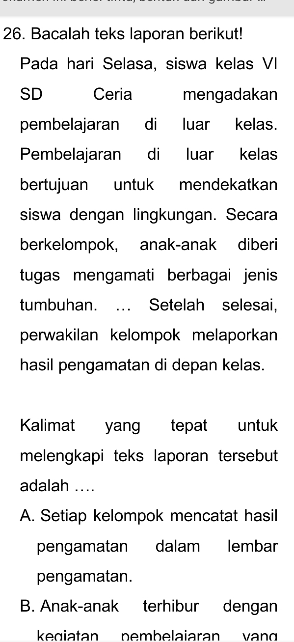 Bacalah teks laporan berikut!
Pada hari Selasa, siswa kelas VI
SD Ceria mengadakan
pembelajaran di luar kelas.
Pembelajaran di luar kelas
bertujuan €£ untuk mendekatkan
siswa dengan lingkungan. Secara
berkelompok, anak-anak diberi
tugas mengamati berbagai jenis
tumbuhan. …. Setelah selesai,
perwakilan kelompok melaporkan
hasil pengamatan di depan kelas.
Kalimat yang tepat untuk
melengkapi teks laporan tersebut
adalah ....
A. Setiap kelompok mencatat hasil
pengamatan dalam lembar
pengamatan.
B. Anak-anak terhibur dengan
kegiatan pembelaiaran van