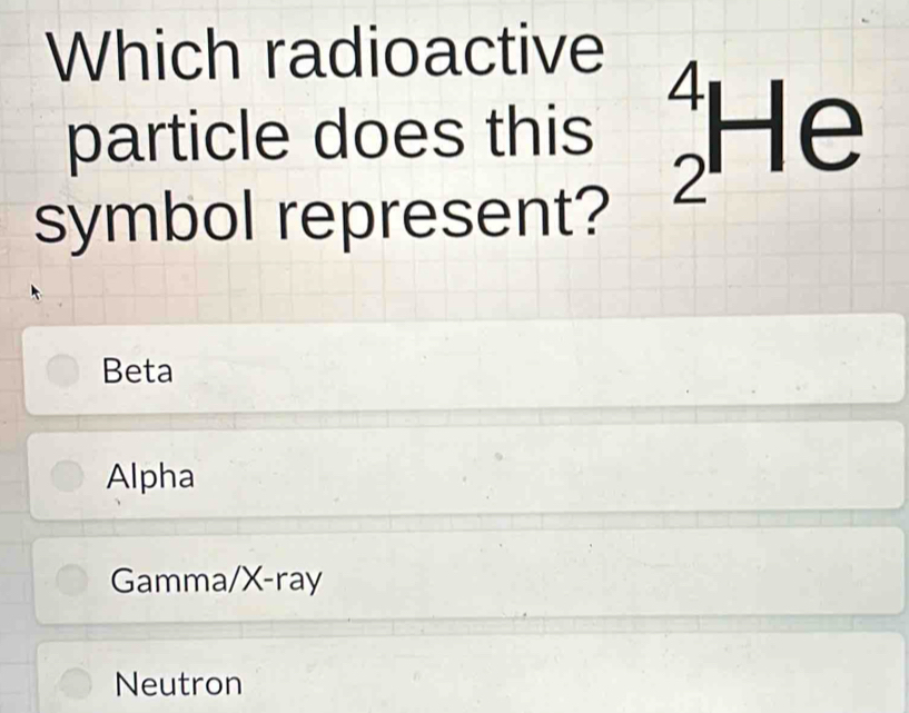 Which radioactive
particle does this^4H e
symbol represent?
Beta
Alpha
Gamma/X-ray
Neutron