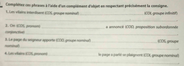 Complétez ces phrases à l'aide d'un complément d'objet en respectant précisément la consigne. 
1. Les vilains interdisent (COS, groupe nominal)_ (COI, groupe infinitif) 
_ 
2. On (COS, pronom) _a annoncé (COD, proposition subordonnée 
conjonctive)_ 
. 
3. Le page du seigneur apporte (COD, groupe nominal) _(COS, groupe 
nominal)_ 
4. Les vilains (CDS, pronom) _le page a parlé se plaignent (COI, groupe nominal) 
_