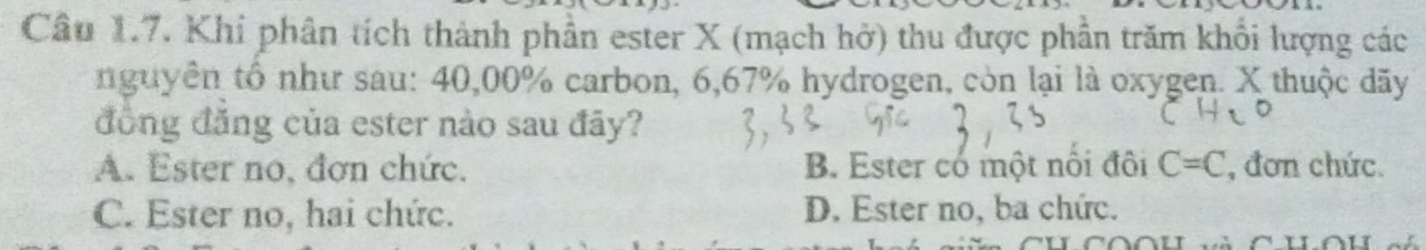 Khi phân tích thành phần ester X (mạch hở) thu được phần trăm khổi lượng các
nguyên tổ như sau: 40,00% carbon, 6,67% hydrogen, còn lại là oxygen. X thuộc dãy
đồng đăng của ester nào sau đãy?
A. Ester no, đơn chức. B. Ester có một nôi đôi C=C , đơn chức.
C. Ester no, hai chức. D. Ester no, ba chức.
