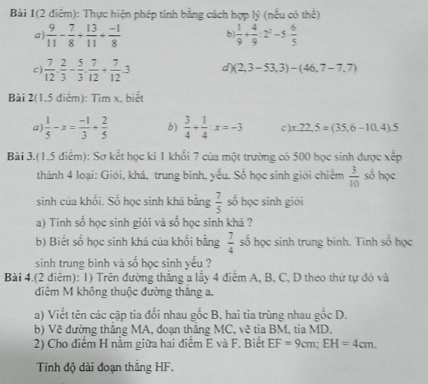 Bài 1(2 điểm): Thực hiện phép tính bằng cách hợp lý (nều có thể)
a  9/11 - 7/8 + 13/11 + (-1)/8 
b)  1/9 + 4/9 :2^2-5 6/5 
c)  7/12 ·  2/3 - 5/3 ·  7/12 + 7/12 · 3
d) (2,3-53,3)-(46,7-7,7)
Bài 2(1.5 điểm): Tìm x, biết
a)  1/5 -x= (-1)/3 + 2/5  b)  3/4 + 1/4 :x=-3 C) x.22.5=(35.6-10.4).5
Bài 3.(1.5 điểm): Sơ kết học kì 1 khổi 7 của một trường có 500 học sinh được xếp
thành 4 loại: Giói, khá, trung bình, yếu. Số học sinh giới chiếm  3/10  số học
sinh của khối. Số học sinh khá bằng  7/5  số học sinh giỏi
a) Tính số học sinh giỏi và số học sinh khá ?
b) Biết số học sinh khá của khối bằng  7/4  số học sinh trung bình. Tính số học
sinh trung bình và số học sinh yếu ?
Bài 4.(2 điểm): 1) Trên đường thắng a lấy 4 điểm A, B, C, D theo thứ tự đó và
điêm M không thuộc đường thăng a.
a) Viết tên các cặp tia đối nhau gốc B, hai tia trùng nhau gốc D.
b) Vẽ đường thăng MA, đoạn thăng MC, vẽ tia BM, tia MD.
2) Cho điểm H nằm giữa hai diểm E và F. Biết EF=9cm;EH=4cm.
Tính độ dài đoạn thăng HF.