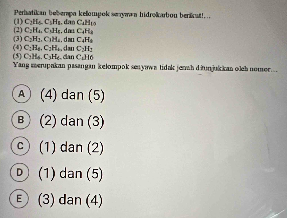 Perhatikan beberapa kelompok senyawa hidrokarbon berikut!...
(1) C_2H_6, C_3H_8 , dan C_4H_10
(2) C_2H_4, C_3H_8 , dan C_4H_8
(3) C_2H_2. C_3H_4 , dan C_4H_8
(4) C_2H_6, C_2H_4 , dan C_2H_2
(5) C_2H_6, C_3H_6 , dan C_4H6
Yang merupakan pasangan kelompok senyawa tidak jenuh ditunjukkan oleh nomor..
Ⓐ (4) dan (5)
B  (2) dan (3)
c ) (1) dan (2)
Ⓓ (1) dan (5)
E (3) dan (4)