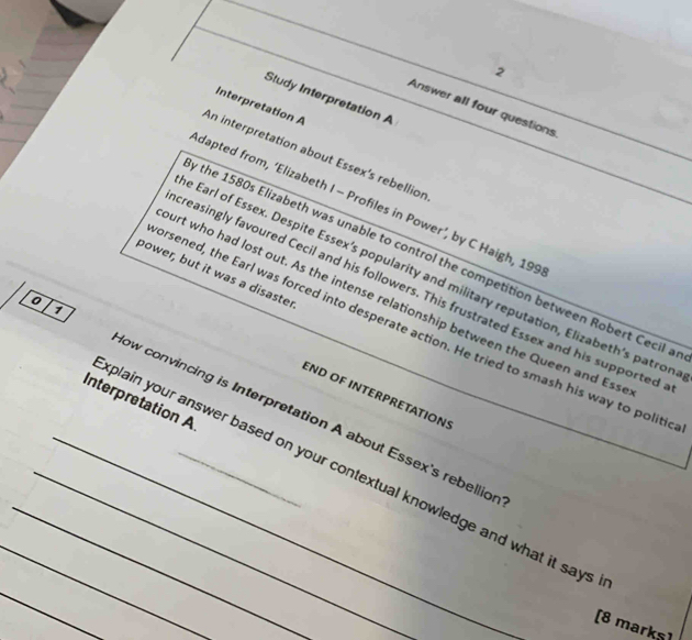 Study Interpretation A 
Interpretation A 
Answer all four questions 
An interpretation about Essex’s rebellion 
dapted from, ‘Elizabeth I - Profiles in Power’, by C Haigh, 199 
the 1580s Elizabeth was unable to control the competition between Robert Cecil a 
power, but it was a disaster 
e Earl of Essex. Despite Essex’s popularity and military reputation, Elizabeth’s patron 
creasingly favoured Cecil and his followers. This frustrated Essex and his supported 
urt who had lost out. As the intense relationship between the Queen and Ess 
1 
orsened, the Earl was forced into desperate action. He tried to smash his way to politic 
END OF INTERPRETATIONS 
Interpretation A 
0 ow convincing is Interpretation A about Essex's rebellion 
_ 
_plain your answer based on your contextual knowledge and what it says 
[8 marks