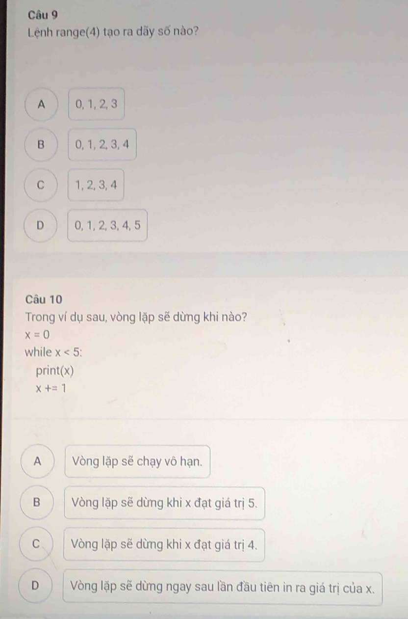 Lệnh range(4) tạo ra dãy số nào?
A 0, 1, 2, 3
B 0, 1, 2, 3, 4
C 1, 2, 3, 4
D 0, 1, 2, 3, 4, 5
Câu 10
Trong ví dụ sau, vòng lặp sẽ dừng khi nào?
x=0
while x<5</tex>: 
print(x)
x+=1
A Vòng lặp sẽ chạy vô hạn.
B Vòng lặp sẽ dừng khi x đạt giá trị 5.
C Vòng lặp sẽ dừng khi x đạt giá trị 4.
D Vòng lặp sẽ dừng ngay sau lần đầu tiên in ra giá trị của x.