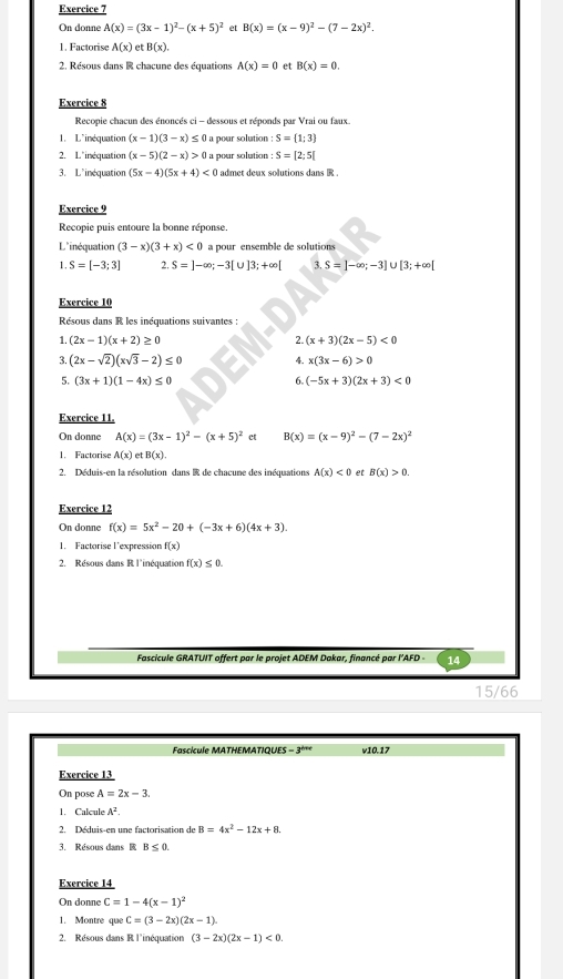 On donne A(x)=(3x-1)^2-(x+5)^2 et B(x)=(x-9)^2-(7-2x)^2.
1. Factorise A(x) et B(x).
2. Résous dans R chacune des équations A(x)=0 er B(x)=0.
Exercice 8
Recopie chacun des énoncés ci - dessous et réponds par Vrai ou faux.
1. L^(inéquation (x-1)(3-x)≤ 0 a pour solution : S= 1;3)
2. L"inéquation (x-5)(2-x)>0 a pour solution S=[2;5[
3. L'inéquation (5x-4)(5x+4)<0</tex> admet deux solutions dans R .
Exercice 9
Recopie puis entoure la bonne réponse.
L'inéquation (3-x)(3+x)<0</tex> a pour ensemble de solutions
1. S=[-3;3] 2. S=]-∈fty ;-3[∪ ]3;+∈fty [ 3. S=]-∈fty ;-3] U [3;+∈fty [
Exercice 10
Résous dans R les inéquations suivantes :
1. (2x-1)(x+2)≥ 0 (x+3)(2x-5)<0</tex>
2.
3. (2x-sqrt(2))(xsqrt(3)-2)≤ 0 4 x(3x-6)>0
5. (3x+1)(1-4x)≤ 0 DER
6. (-5x+3)(2x+3)<0</tex>
Exercice 11.
On donne A(x)=(3x-1)^2-(x+5)^2 ct B(x)=(x-9)^2-(7-2x)^2
1. Factorise A(x) B(x).
2. Déduis-en la résolution dans E de chacune des inéquations A(x)<0</tex> et B(x)>0.
Exercice 12
On donne f(x)=5x^2-20+(-3x+6)(4x+3).
1. Factorise l'expression f(x)
2. Résous dans R l'inéquation f(x)≤ 0.
Fascicule GRATUIT offert par le projet ADEM Dakar, financé par l’AFD - 14
15/66
Fascícule MATHEMATIQUES =3^(b+c) v10.17
Exercice 13
On pose A=2x-3
1. Calcule A^2.
2. Déduis-en une factorisation de B=4x^2-12x+8.
3. Résous dans  B≤ 0.
Exercice 14
On donne C=1-4(x-1)^2
1. Montre que C=(3-2x)(2x-1).
2. Résous dans R l'inéquation (3-2x)(2x-1)<0.