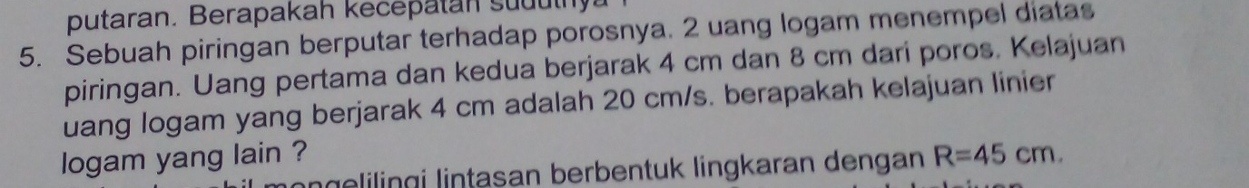 putaran. Berapakah kecepatan suduthy 
5. Sebuah piringan berputar terhadap porosnya. 2 uang logam menempel diatas 
piringan. Uang pertama dan kedua berjarak 4 cm dan 8 cm dari poros. Kelajuan 
uang logam yang berjarak 4 cm adalah 20 cm/s. berapakah kelajuan linier 
logam yang lain ? R=45cm. 
geingi lintasan berbentuk lingkaran dengan