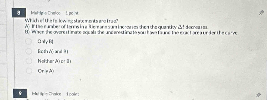 Which of the following statements are true?
A) If the number of terms in a Riemann sum increases then the quantity △ t decreases.
B) When the overestimate equals the underestimate you have found the exact area under the curve.
Only B)
Both A) and B)
Neither A) or B)
Only A)
9 Multiple Choice 1 point