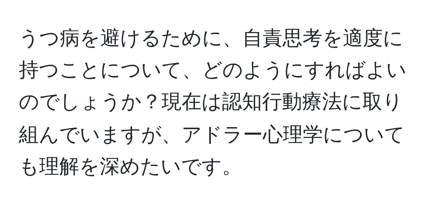 うつ病を避けるために、自責思考を適度に持つことについて、どのようにすればよいのでしょうか？現在は認知行動療法に取り組んでいますが、アドラー心理学についても理解を深めたいです。