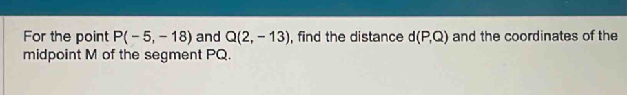 For the point P(-5,-18) and Q(2,-13) , find the distance d(P,Q) and the coordinates of the 
midpoint M of the segment PQ.