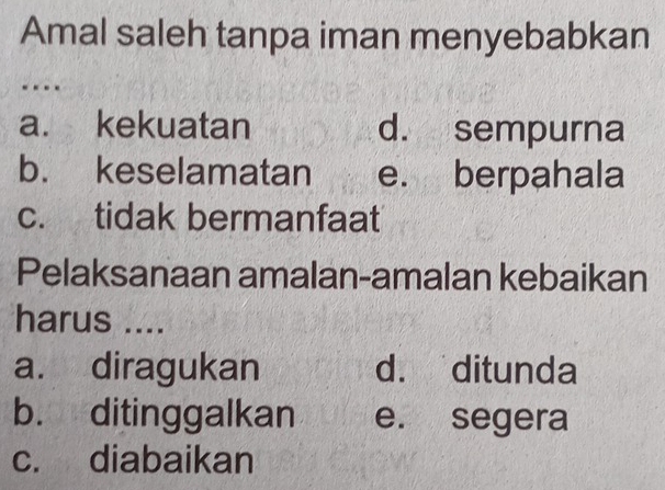 Amal saleh tanpa iman menyebabkan
-
a. kekuatan d. sempurna
b. keselamatan e. berpahala
c. tidak bermanfaat
Pelaksanaan amalan-amalan kebaikan
harus ....
a. diragukan d. ditunda
b. ditinggalkan e. segera
c. diabaikan